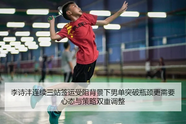 李诗沣连续三站签运受阻背景下男单突破瓶颈更需要心态与策略双重调整（lewan Sports）