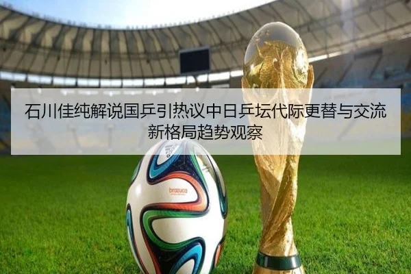 石川佳纯解说国乒引热议中日乒坛代际更替与交流新格局趋势观察